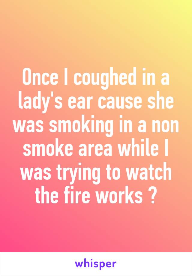 Once I coughed in a lady's ear cause she was smoking in a non smoke area while I was trying to watch the fire works 😝