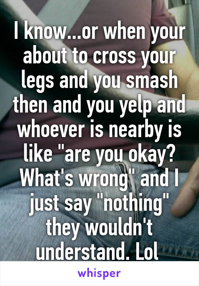 I know...or when your about to cross your legs and you smash then and you yelp and whoever is nearby is like "are you okay? What's wrong" and I just say "nothing" they wouldn't understand. Lol 