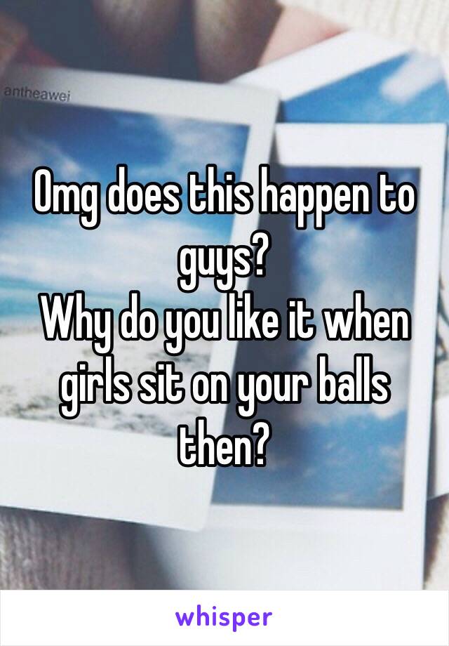 Omg does this happen to guys? 
Why do you like it when girls sit on your balls then?