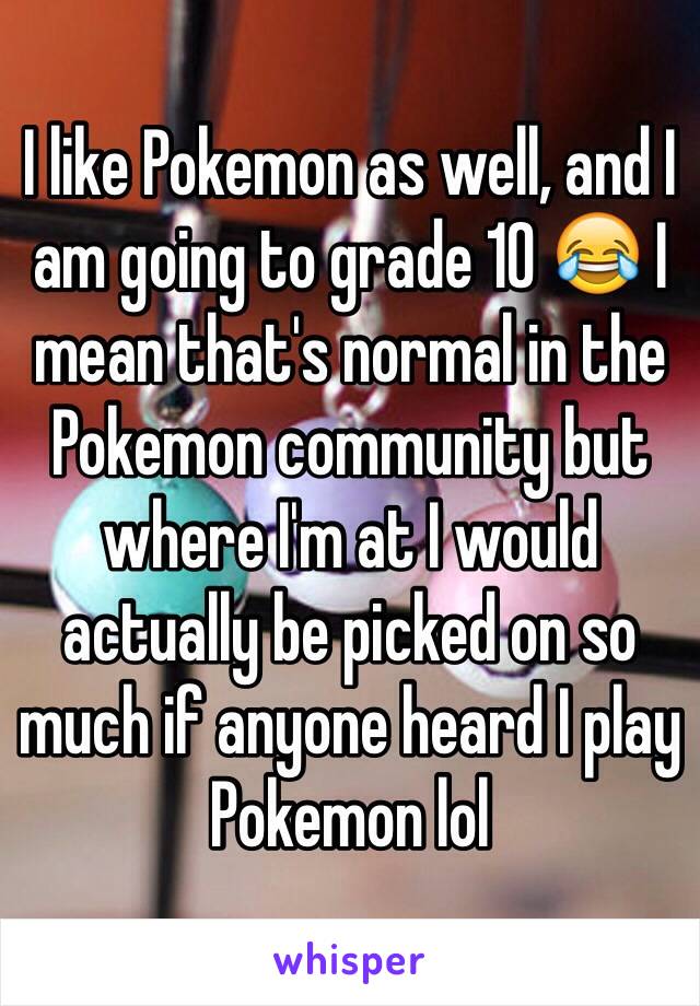 I like Pokemon as well, and I am going to grade 10 😂 I mean that's normal in the Pokemon community but where I'm at I would actually be picked on so much if anyone heard I play Pokemon lol