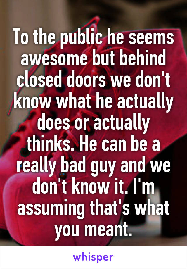 To the public he seems awesome but behind closed doors we don't know what he actually does or actually thinks. He can be a really bad guy and we don't know it. I'm assuming that's what you meant.