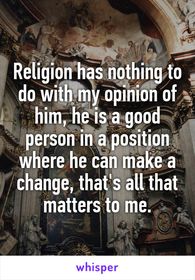 Religion has nothing to do with my opinion of him, he is a good person in a position where he can make a change, that's all that matters to me.