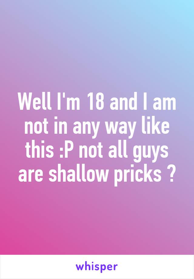 Well I'm 18 and I am not in any way like this :P not all guys are shallow pricks 😂