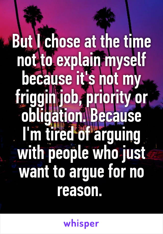 But I chose at the time not to explain myself because it's not my friggin job, priority or obligation. Because I'm tired of arguing with people who just want to argue for no reason. 