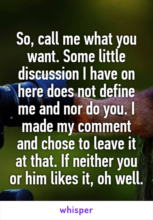 So, call me what you want. Some little discussion I have on here does not define me and nor do you. I made my comment and chose to leave it at that. If neither you or him likes it, oh well.