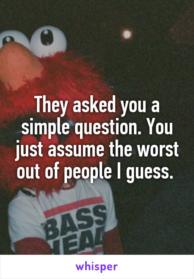 They asked you a simple question. You just assume the worst out of people I guess. 