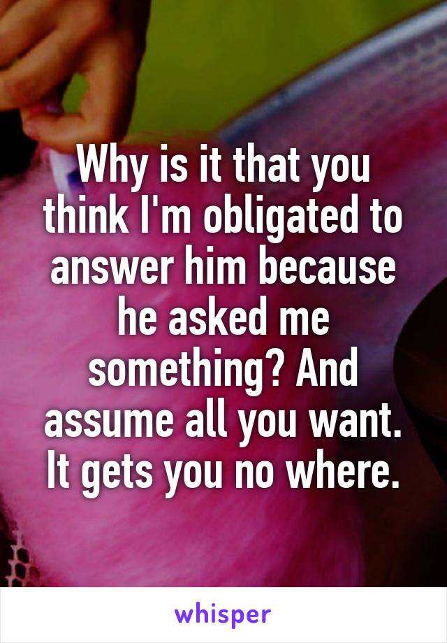 Why is it that you think I'm obligated to answer him because he asked me something? And assume all you want. It gets you no where.