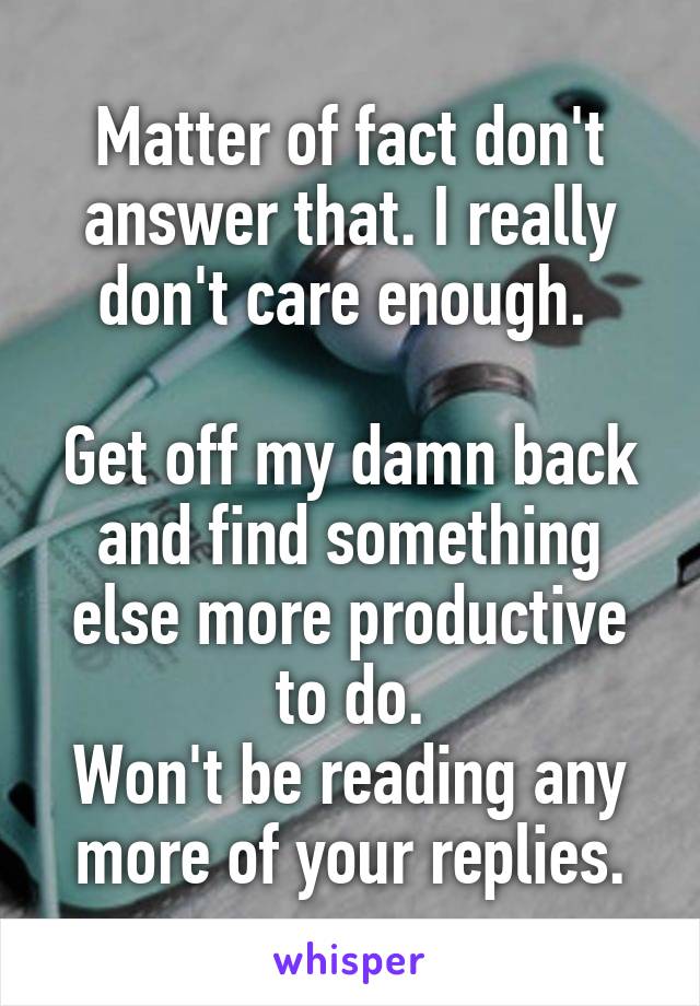 Matter of fact don't answer that. I really don't care enough. 

Get off my damn back and find something else more productive to do.
Won't be reading any more of your replies.