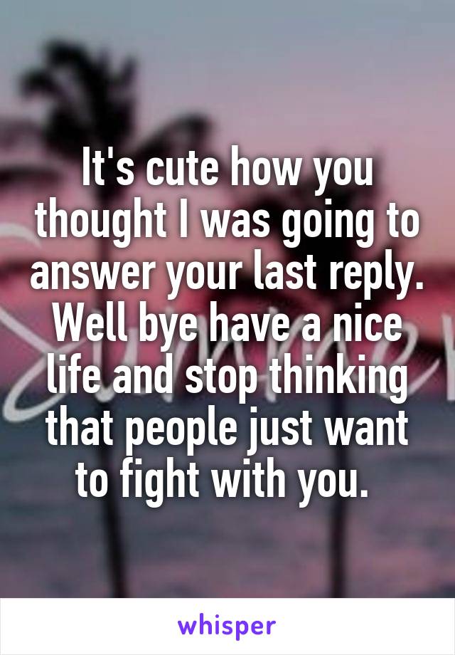 It's cute how you thought I was going to answer your last reply. Well bye have a nice life and stop thinking that people just want to fight with you. 