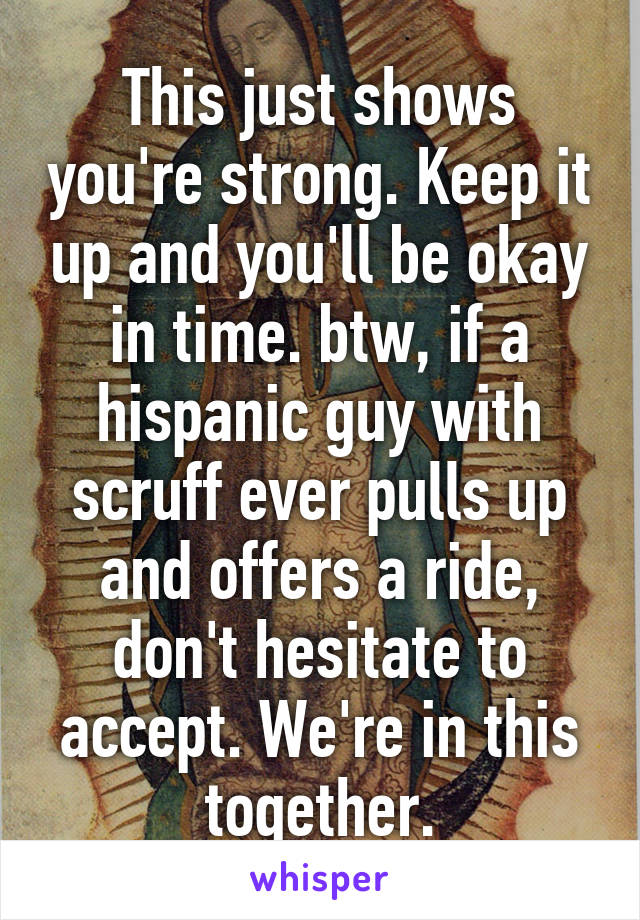 This just shows you're strong. Keep it up and you'll be okay in time. btw, if a hispanic guy with scruff ever pulls up and offers a ride, don't hesitate to accept. We're in this together.