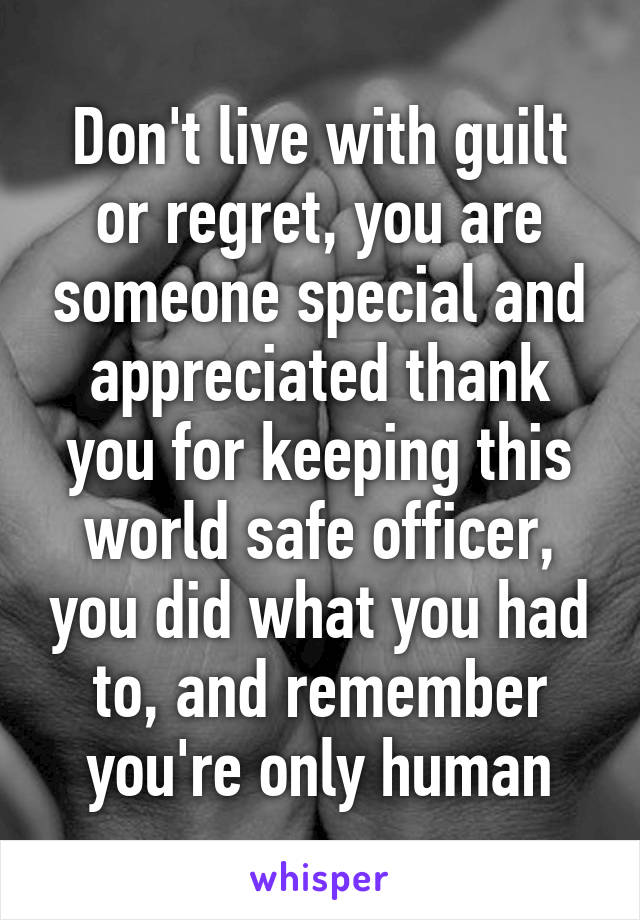 Don't live with guilt or regret, you are someone special and appreciated thank you for keeping this world safe officer, you did what you had to, and remember you're only human