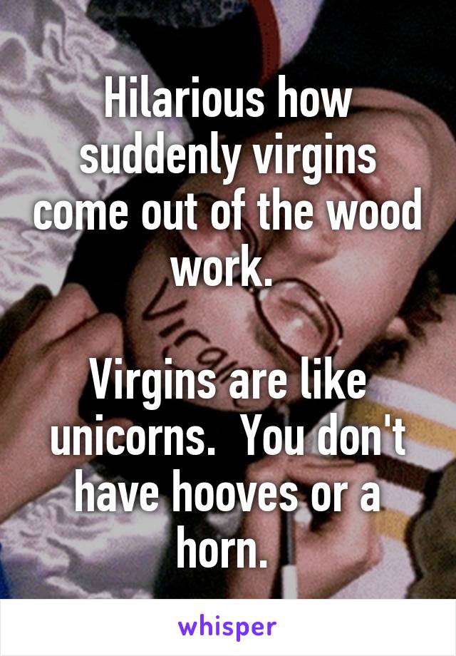 Hilarious how suddenly virgins come out of the wood work. 

Virgins are like unicorns.  You don't have hooves or a horn. 