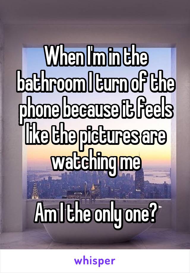 When I'm in the bathroom I turn of the phone because it feels like the pictures are watching me

Am I the only one?
