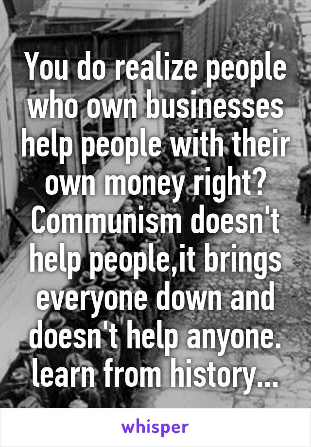 You do realize people who own businesses help people with their own money right?
Communism doesn't help people,it brings everyone down and doesn't help anyone.
learn from history...