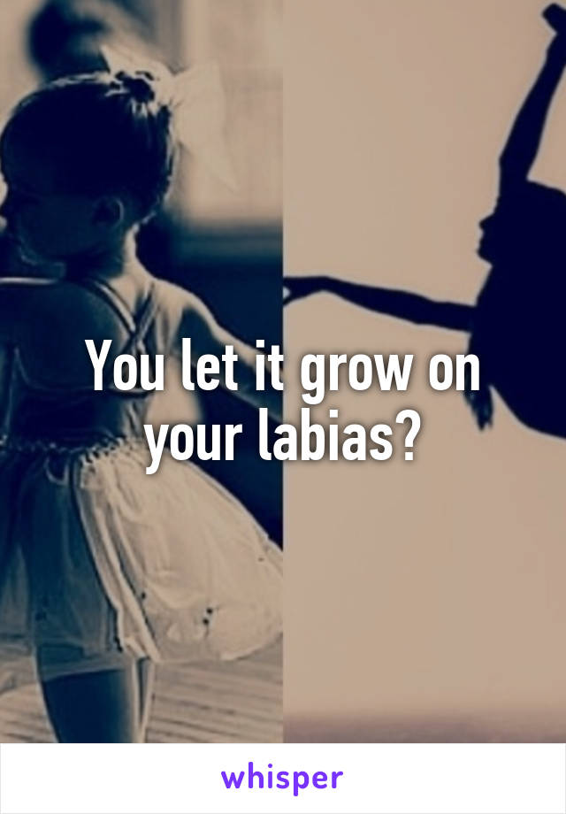 You let it grow on your labias?