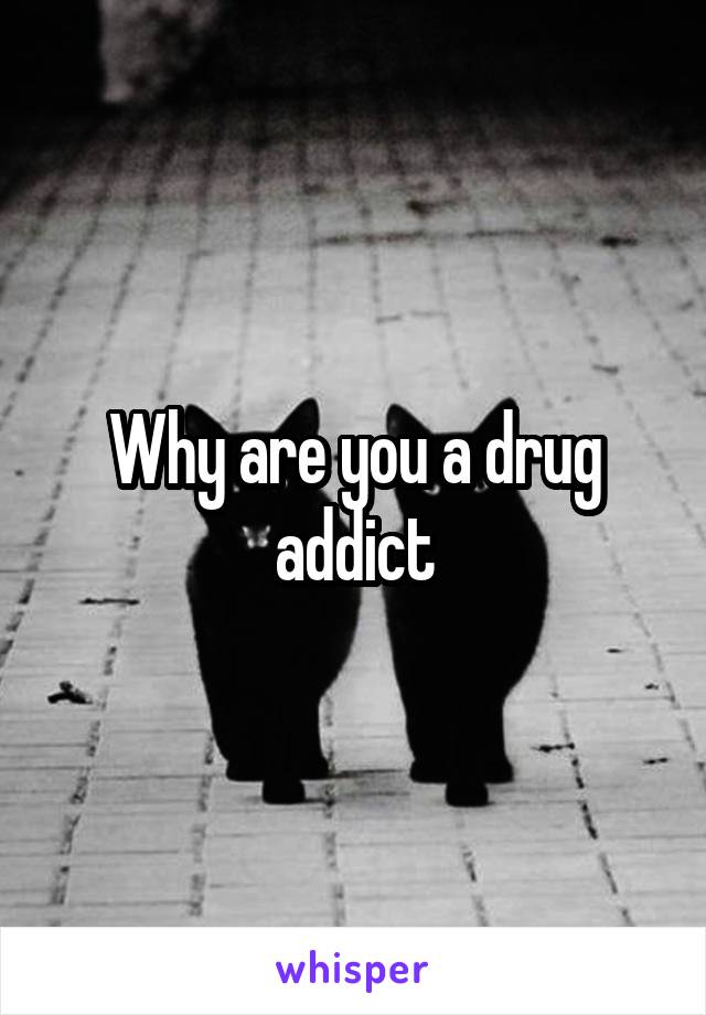 Why are you a drug addict