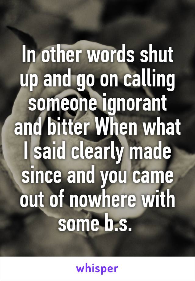 In other words shut up and go on calling someone ignorant and bitter When what I said clearly made since and you came out of nowhere with some b.s. 