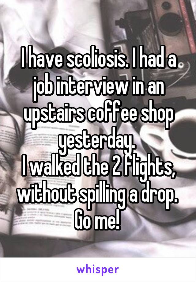 I have scoliosis. I had a job interview in an upstairs coffee shop yesterday. 
I walked the 2 flights, without spilling a drop. 
Go me! 