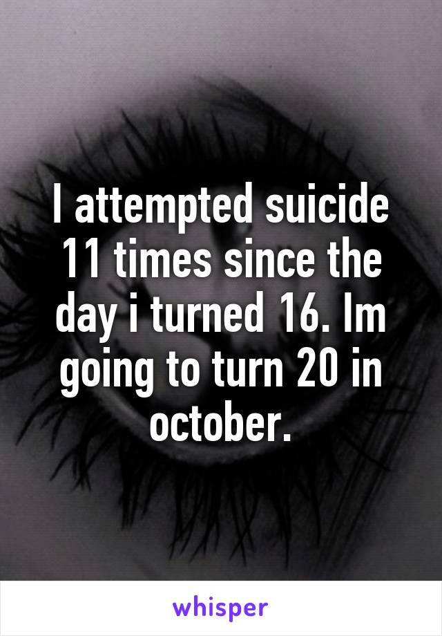 I attempted suicide 11 times since the day i turned 16. Im going to turn 20 in october.