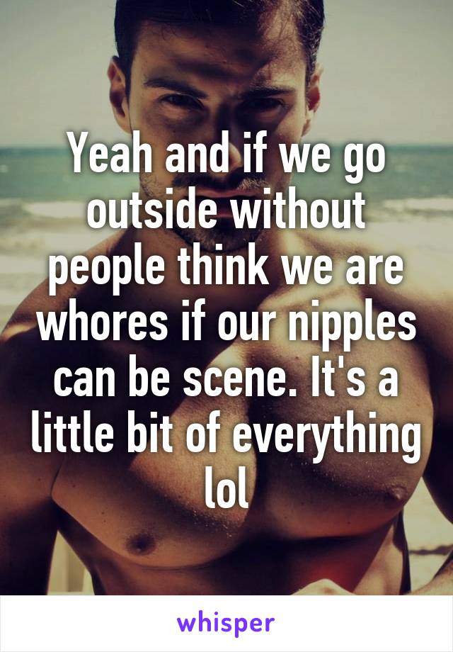 Yeah and if we go outside without people think we are whores if our nipples can be scene. It's a little bit of everything lol