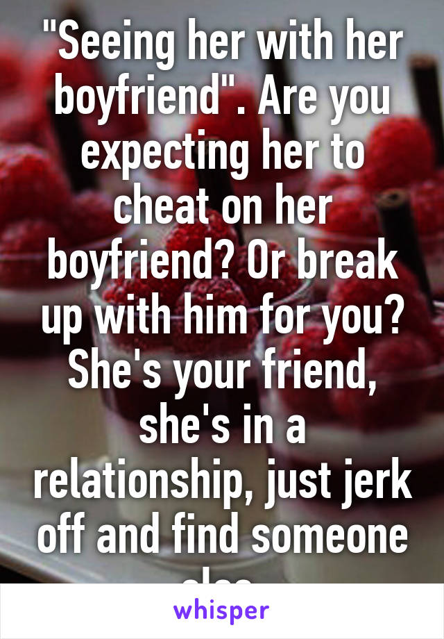 "Seeing her with her boyfriend". Are you expecting her to cheat on her boyfriend? Or break up with him for you? She's your friend, she's in a relationship, just jerk off and find someone else.