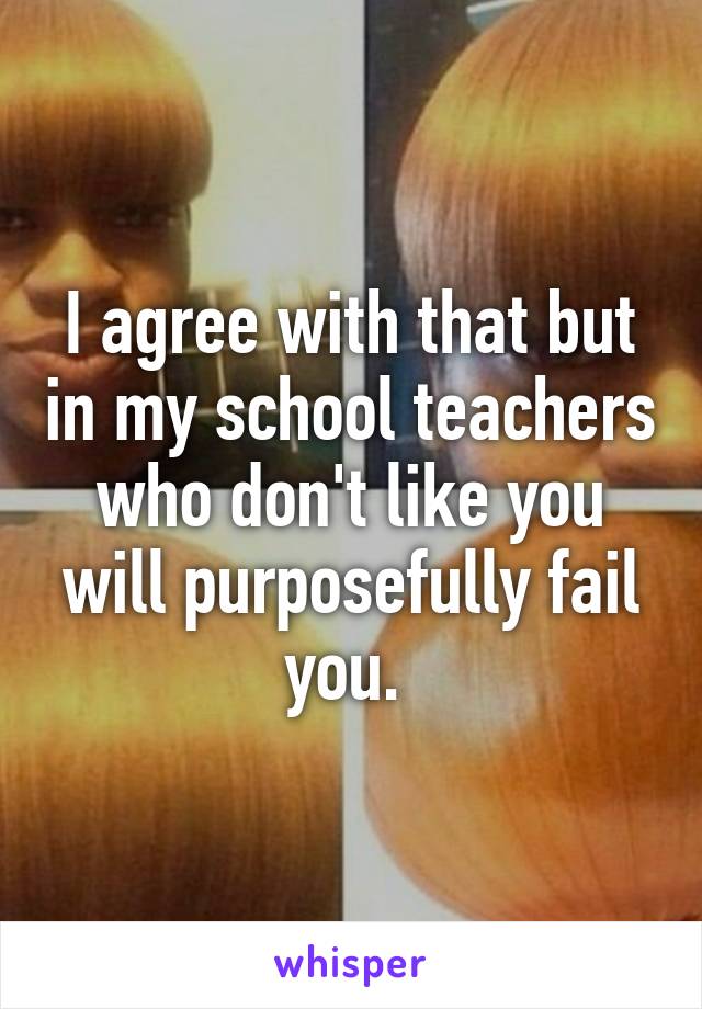 I agree with that but in my school teachers who don't like you will purposefully fail you. 