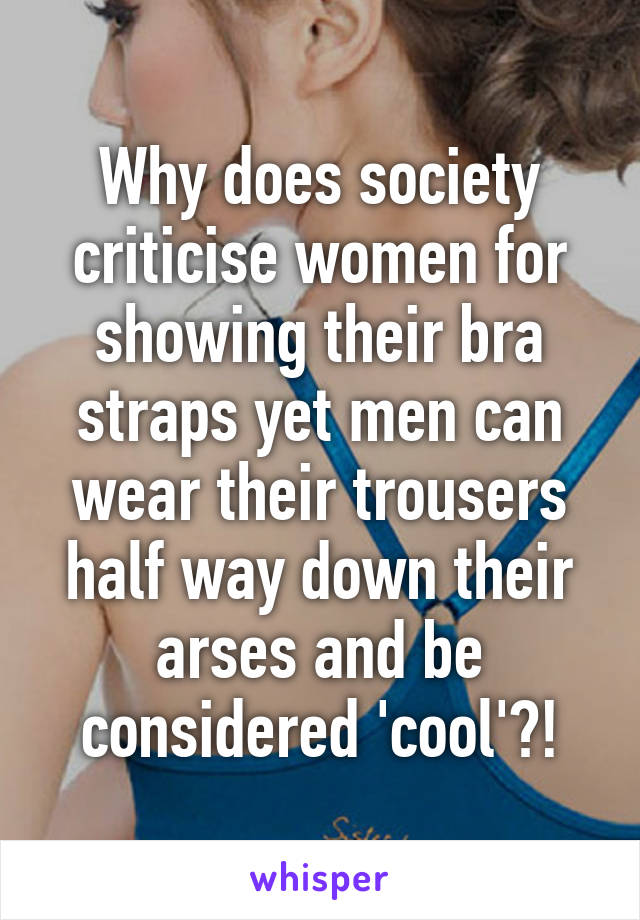 Why does society criticise women for showing their bra straps yet men can wear their trousers half way down their arses and be considered 'cool'?!