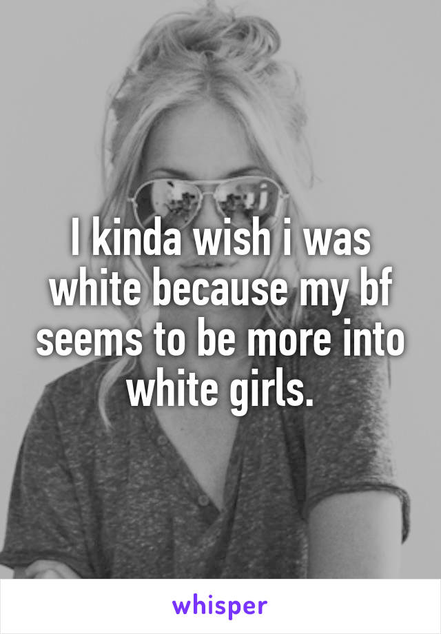 I kinda wish i was white because my bf seems to be more into white girls.
