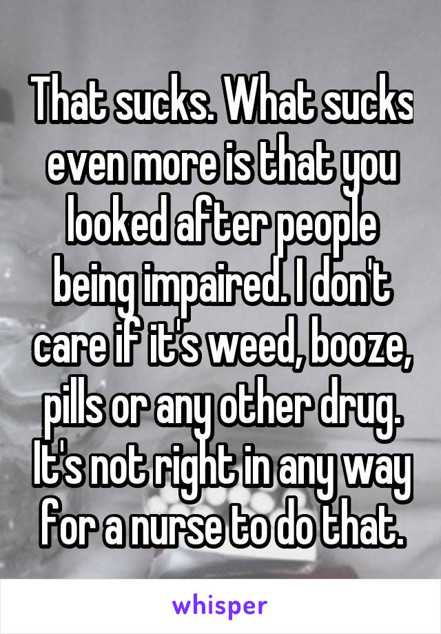 That sucks. What sucks even more is that you looked after people being impaired. I don't care if it's weed, booze, pills or any other drug. It's not right in any way for a nurse to do that.