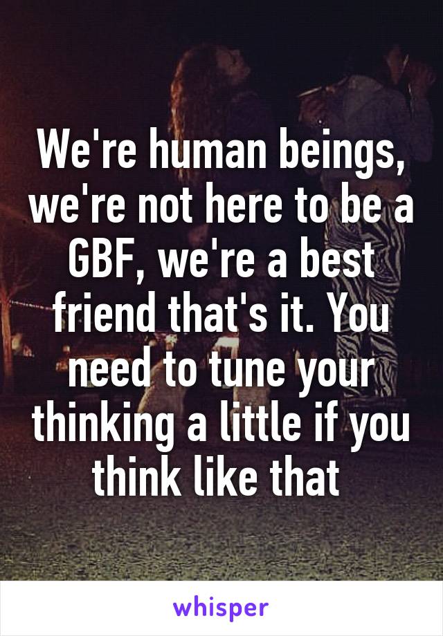 We're human beings, we're not here to be a GBF, we're a best friend that's it. You need to tune your thinking a little if you think like that 