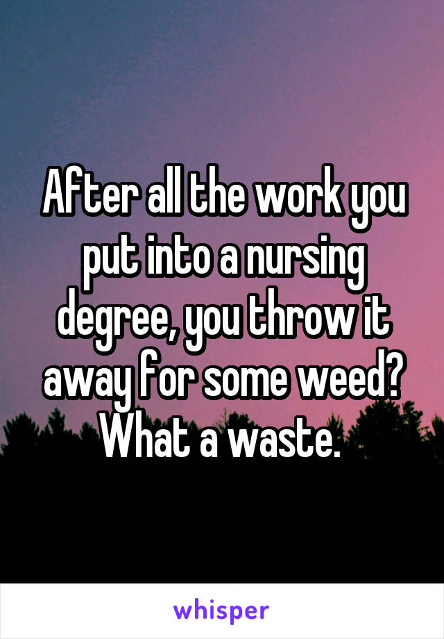 After all the work you put into a nursing degree, you throw it away for some weed? What a waste. 