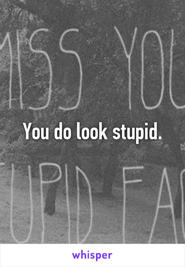 You do look stupid.