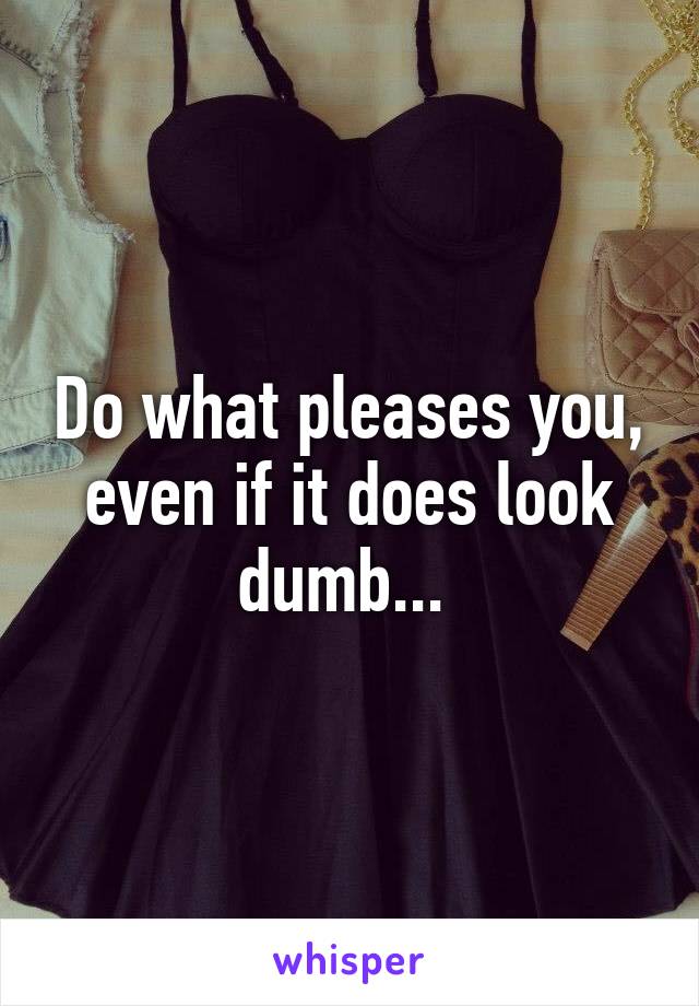 Do what pleases you, even if it does look dumb... 