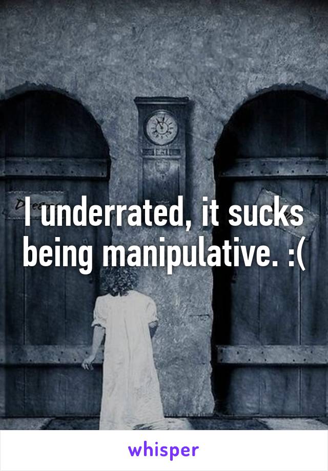 I underrated, it sucks being manipulative. :(