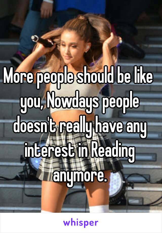 More people should be like you, Nowdays people doesn't really have any interest in Reading anymore.