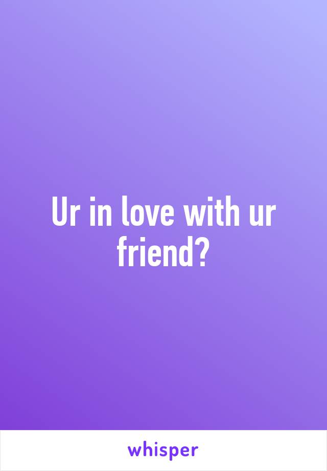 Ur in love with ur friend?