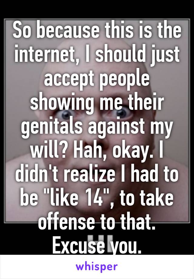 So because this is the internet, I should just accept people showing me their genitals against my will? Hah, okay. I didn't realize I had to be "like 14", to take offense to that. Excuse you.