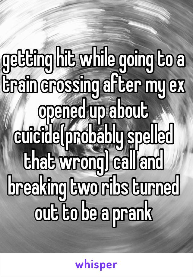 getting hit while going to a train crossing after my ex opened up about cuicide(probably spelled that wrong) call and breaking two ribs turned out to be a prank