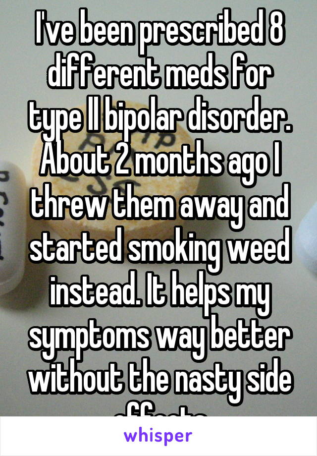 I've been prescribed 8 different meds for type ll bipolar disorder. About 2 months ago I threw them away and started smoking weed instead. It helps my symptoms way better without the nasty side effects