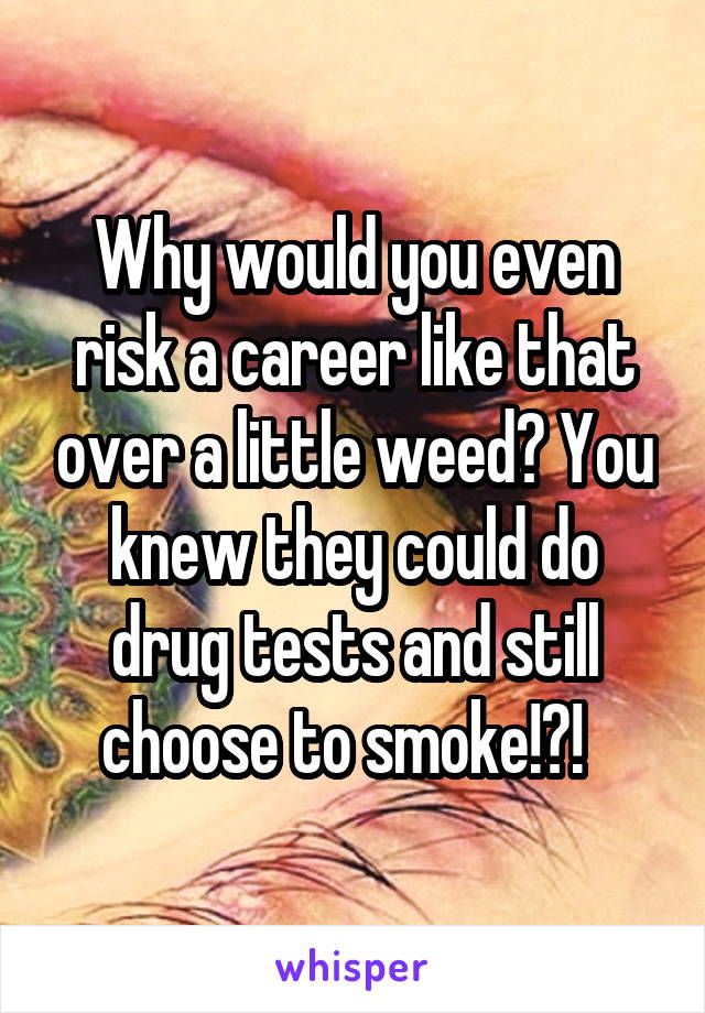 Why would you even risk a career like that over a little weed? You knew they could do drug tests and still choose to smoke!?!  