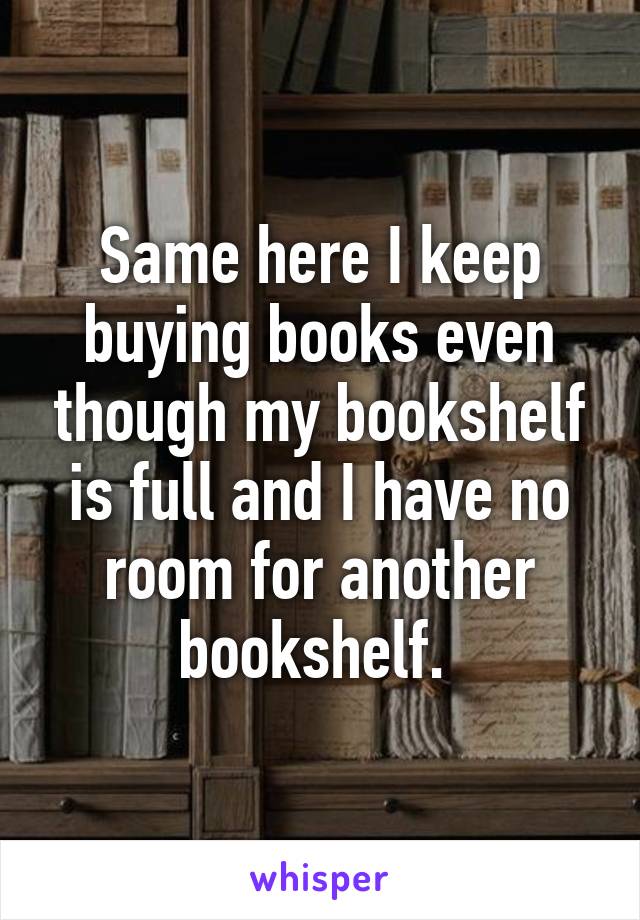 Same here I keep buying books even though my bookshelf is full and I have no room for another bookshelf. 
