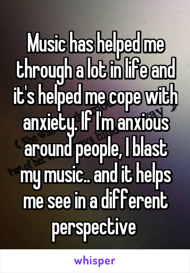 Music has helped me through a lot in life and it's helped me cope with anxiety. If I'm anxious around people, I blast my music.. and it helps me see in a different perspective 