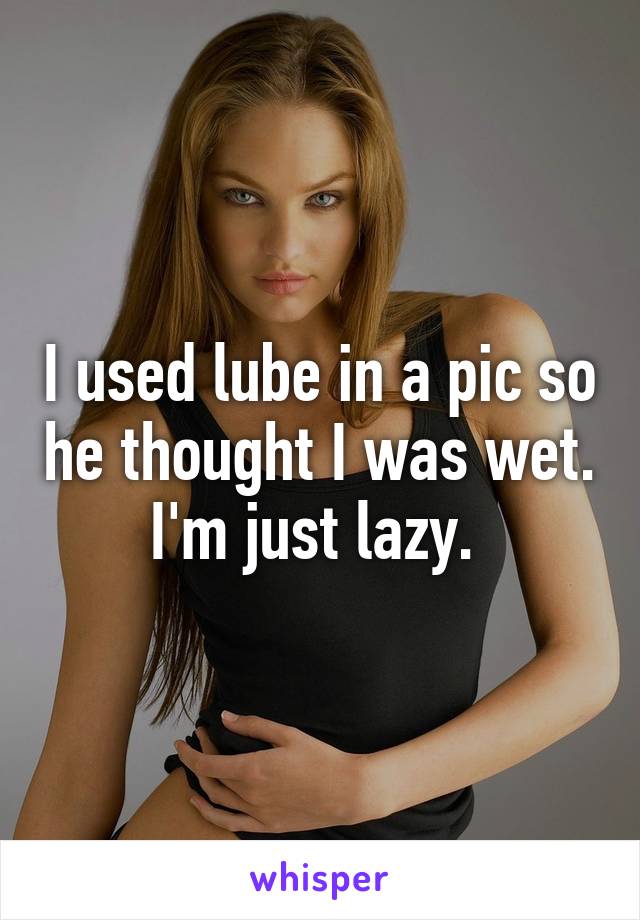 I used lube in a pic so he thought I was wet. I'm just lazy. 