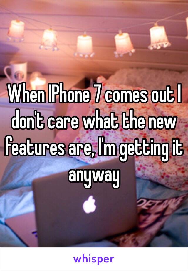 When IPhone 7 comes out I don't care what the new features are, I'm getting it anyway