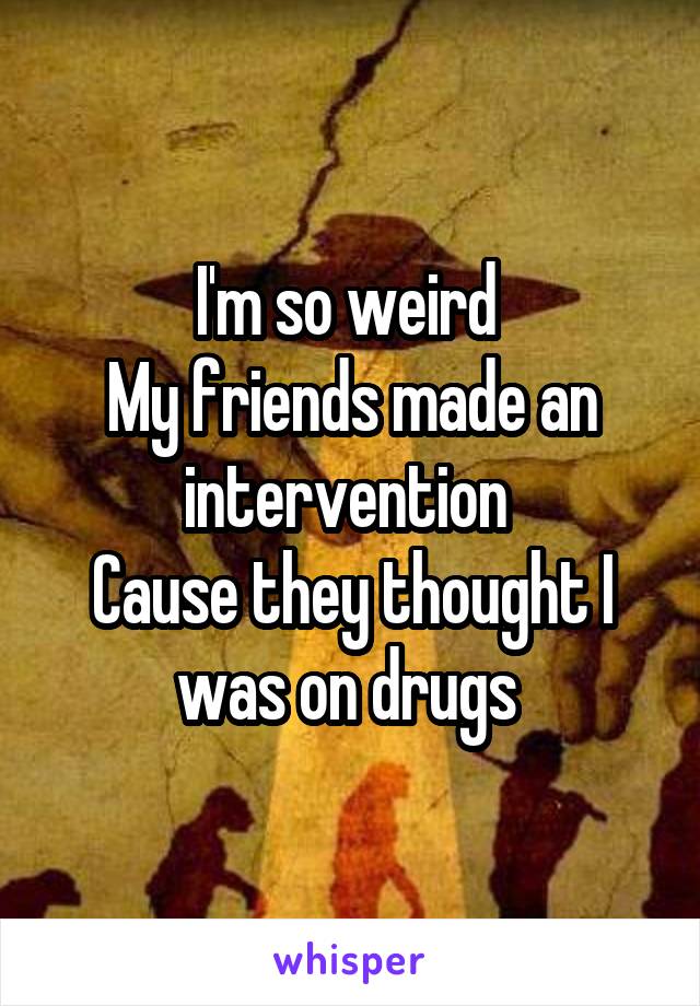 I'm so weird 
My friends made an intervention 
Cause they thought I was on drugs 