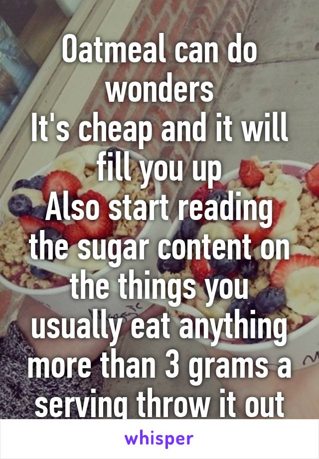 Oatmeal can do wonders
It's cheap and it will fill you up
Also start reading the sugar content on the things you usually eat anything more than 3 grams a serving throw it out