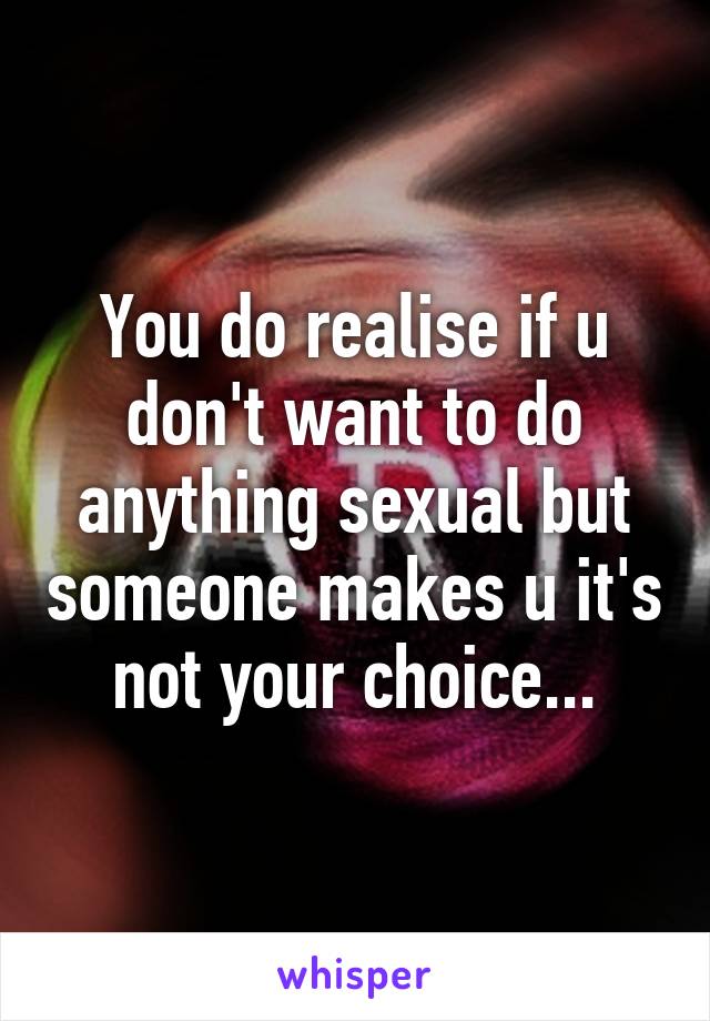 You do realise if u don't want to do anything sexual but someone makes u it's not your choice...