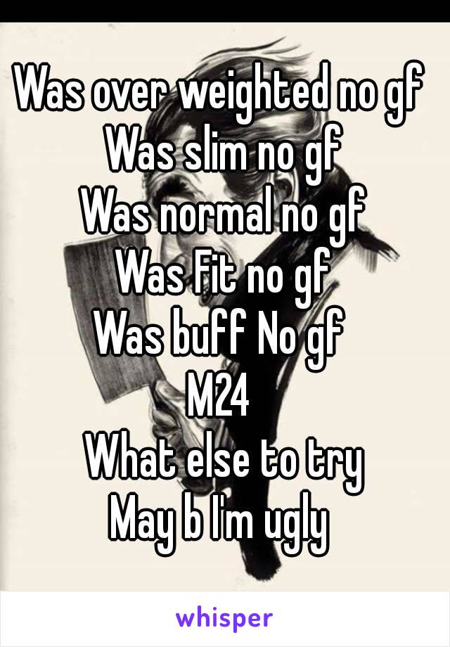 Was over weighted no gf 
Was slim no gf
Was normal no gf
Was Fit no gf
Was buff No gf 
M24 
What else to try
May b I'm ugly 