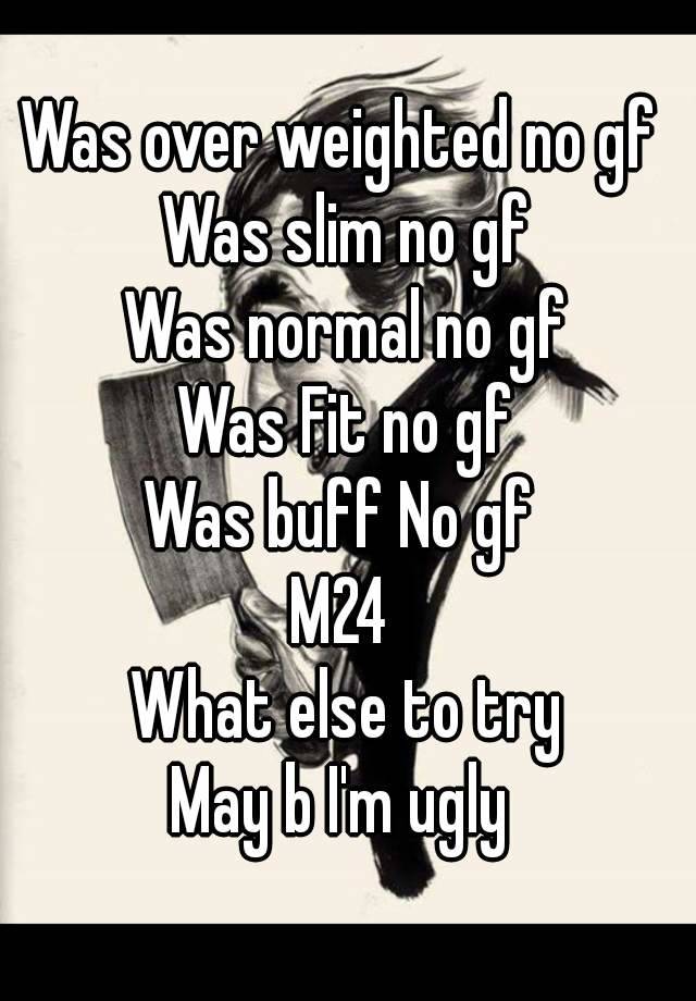 Was over weighted no gf 
Was slim no gf
Was normal no gf
Was Fit no gf
Was buff No gf 
M24 
What else to try
May b I'm ugly 