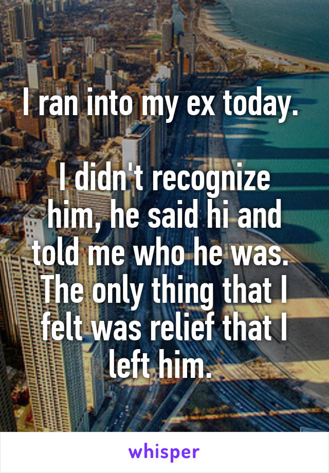 I ran into my ex today. 

I didn't recognize him, he said hi and told me who he was. 
The only thing that I felt was relief that I left him. 